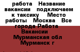 работа › Название вакансии ­ подключаем к таксику  › Место работы ­ Москва - Все города Работа » Вакансии   . Мурманская обл.,Мурманск г.